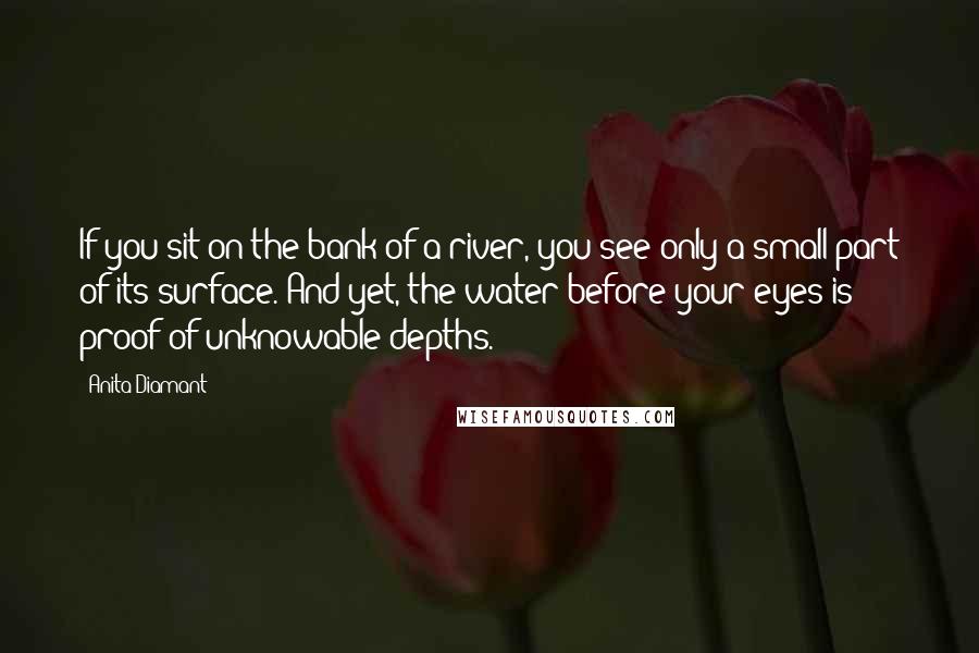 Anita Diamant quotes: If you sit on the bank of a river, you see only a small part of its surface. And yet, the water before your eyes is proof of unknowable depths. Anita Diamant quotes: If you sit on the bank of a river, you see only a small part of its surface. And yet, the water before your eyes is proof of unknowable depths.