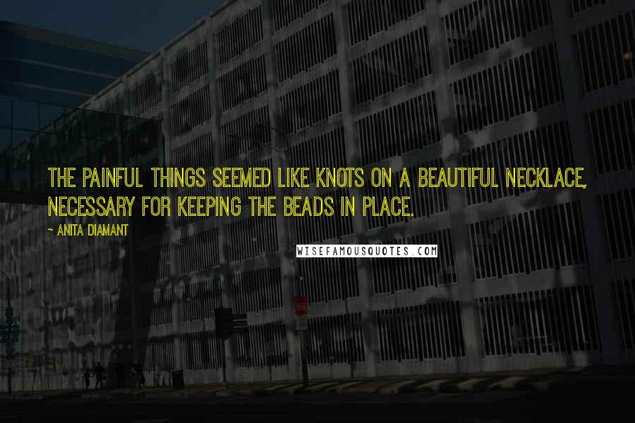 Anita Diamant quotes: The painful things seemed like knots on a beautiful necklace, necessary for keeping the beads in place.