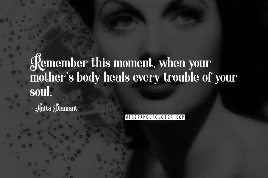Anita Diamant quotes: Remember this moment, when your mother's body heals every trouble of your soul. Anita Diamant quotes: Remember this moment, when your mother's body heals every trouble of your soul.
