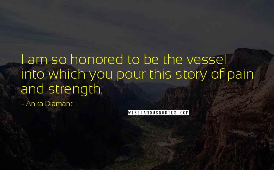 Anita Diamant quotes: I am so honored to be the vessel into which you pour this story of pain and strength. Anita Diamant quotes: I am so honored to be the vessel into which you pour this story of pain and strength.