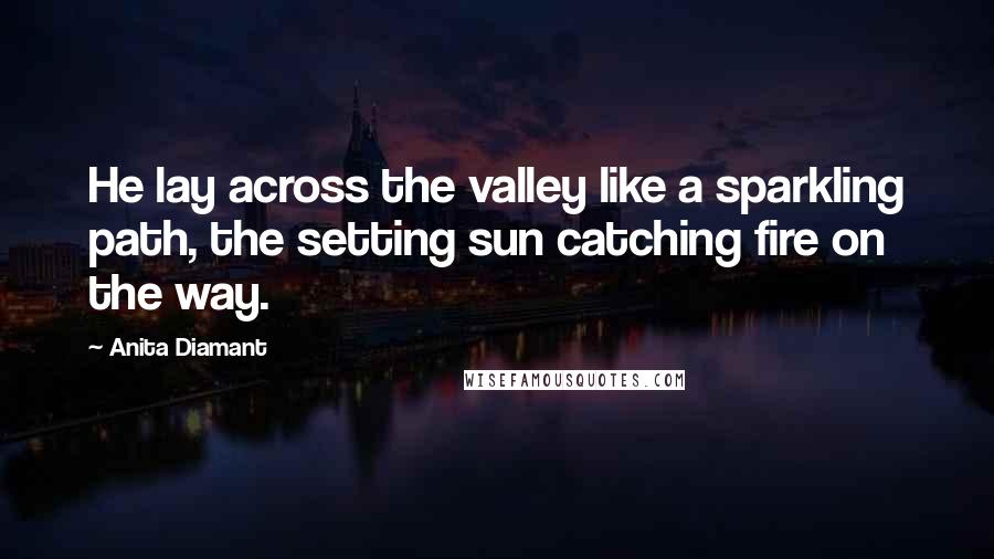 Anita Diamant quotes: He lay across the valley like a sparkling path, the setting sun catching fire on the way. Anita Diamant quotes: He lay across the valley like a sparkling path, the setting sun catching fire on the way.