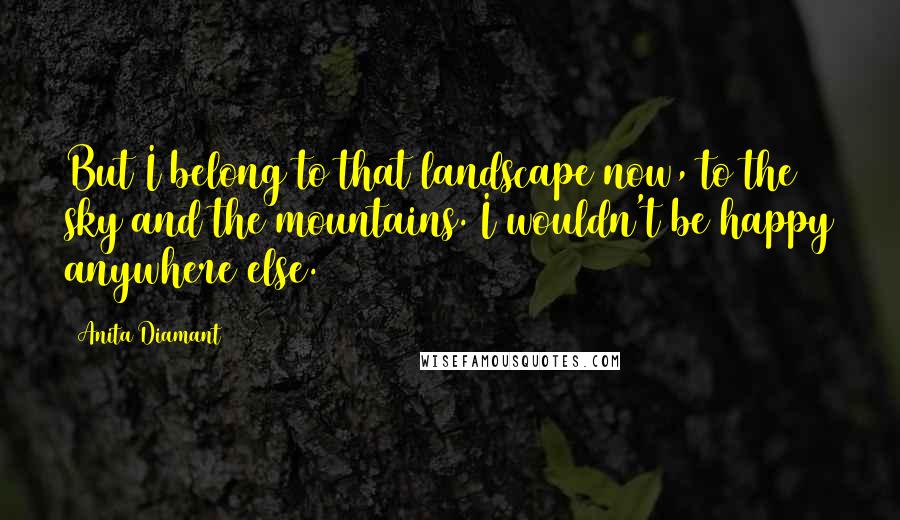 Anita Diamant quotes: But I belong to that landscape now, to the sky and the mountains. I wouldn't be happy anywhere else. Anita Diamant quotes: But I belong to that landscape now, to the sky and the mountains. I wouldn't be happy anywhere else.