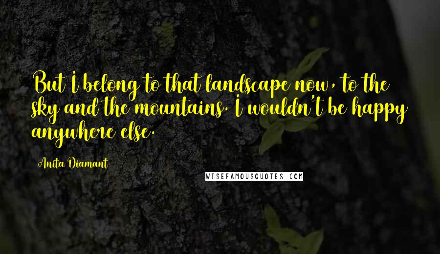 Anita Diamant quotes: But I belong to that landscape now, to the sky and the mountains. I wouldn't be happy anywhere else.