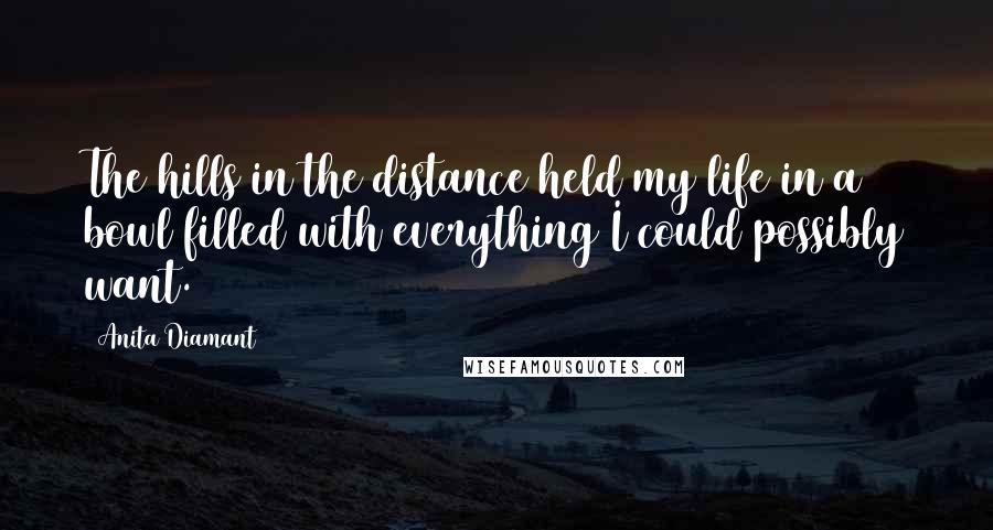 Anita Diamant quotes: The hills in the distance held my life in a bowl filled with everything I could possibly want. Anita Diamant quotes: The hills in the distance held my life in a bowl filled with everything I could possibly want.