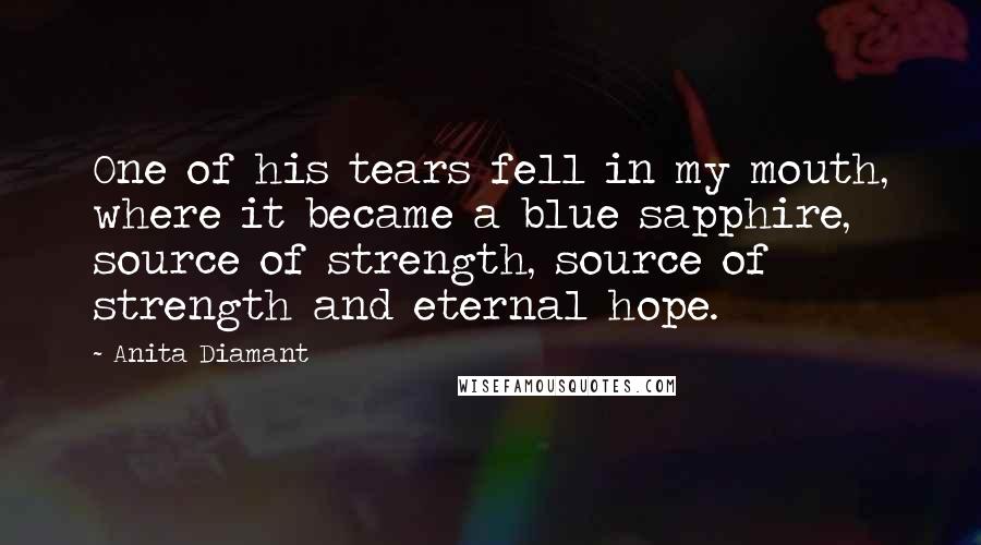 Anita Diamant quotes: One of his tears fell in my mouth, where it became a blue sapphire, source of strength, source of strength and eternal hope. Anita Diamant quotes: One of his tears fell in my mouth, where it became a blue sapphire, source of strength, source of strength and eternal hope.