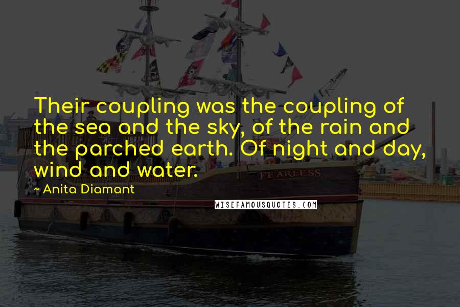 Anita Diamant quotes: Their coupling was the coupling of the sea and the sky, of the rain and the parched earth. Of night and day, wind and water. Anita Diamant quotes: Their coupling was the coupling of the sea and the sky, of the rain and the parched earth. Of night and day, wind and water.
