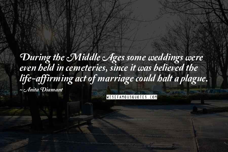 Anita Diamant quotes: During the Middle Ages some weddings were even held in cemeteries, since it was believed the life-affirming act of marriage could halt a plague. Anita Diamant quotes: During the Middle Ages some weddings were even held in cemeteries, since it was believed the life-affirming act of marriage could halt a plague.