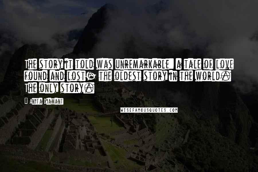Anita Diamant quotes: The story it told was unremarkable: a tale of love found and lost- the oldest story in the world. The only story. Anita Diamant quotes: The story it told was unremarkable: a tale of love found and lost- the oldest story in the world. The only story.
