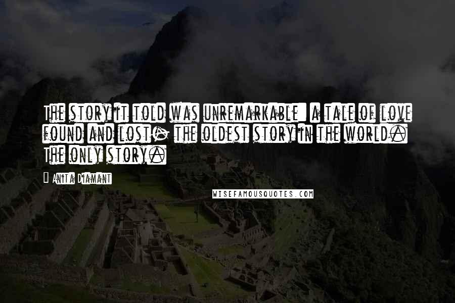 Anita Diamant quotes: The story it told was unremarkable: a tale of love found and lost- the oldest story in the world. The only story.