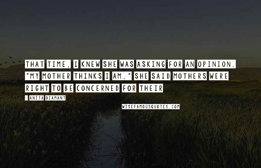 Anita Diamant quotes: That time, I knew she was asking for an opinion. "My mother thinks I am." She said mothers were right to be concerned for their Anita Diamant quotes: That time, I knew she was asking for an opinion. "My mother thinks I am." She said mothers were right to be concerned for their