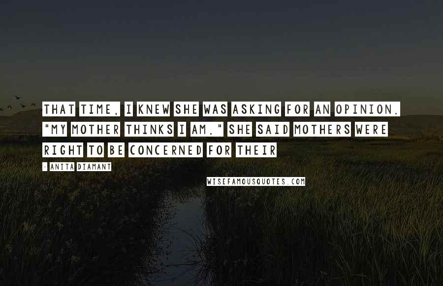 Anita Diamant quotes: That time, I knew she was asking for an opinion. "My mother thinks I am." She said mothers were right to be concerned for their