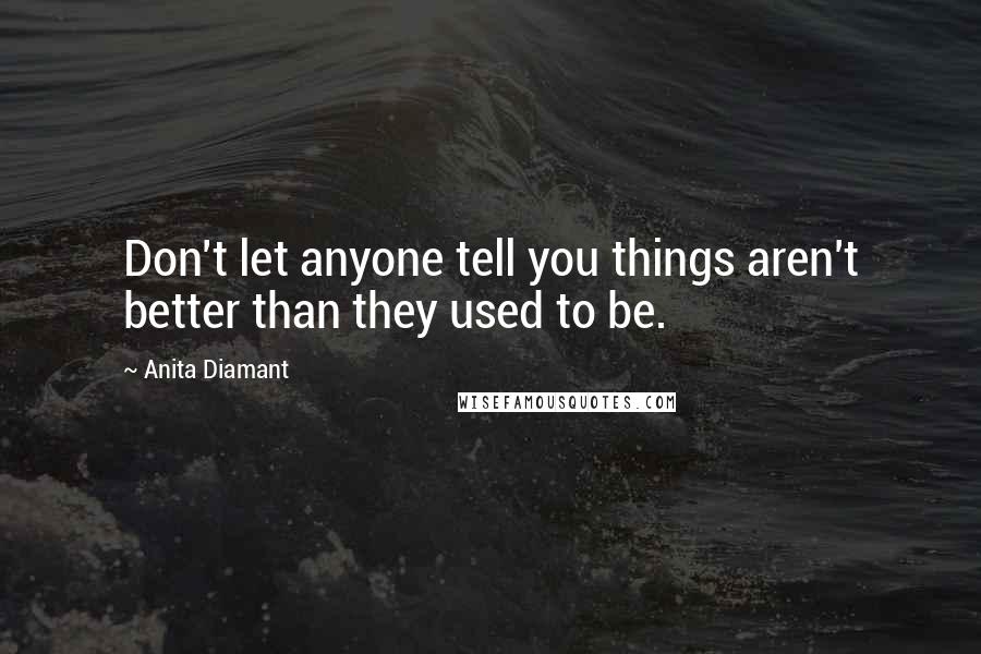 Anita Diamant quotes: Don't let anyone tell you things aren't better than they used to be. Anita Diamant quotes: Don't let anyone tell you things aren't better than they used to be.