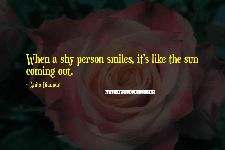 Anita Diamant quotes: When a shy person smiles, it's like the sun coming out. Anita Diamant quotes: When a shy person smiles, it's like the sun coming out.