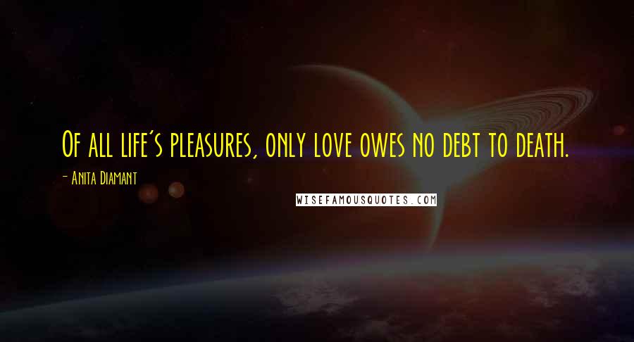 Anita Diamant quotes: Of all life's pleasures, only love owes no debt to death.