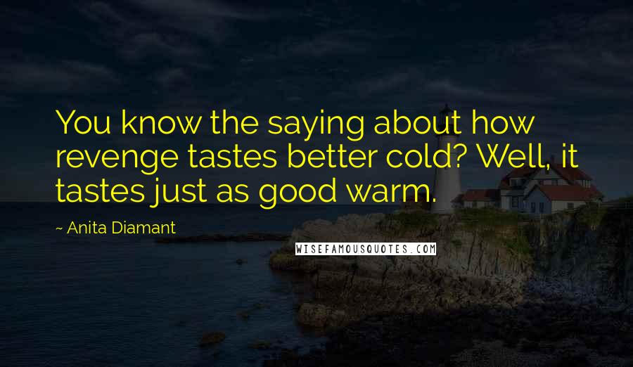 Anita Diamant quotes: You know the saying about how revenge tastes better cold? Well, it tastes just as good warm. Anita Diamant quotes: You know the saying about how revenge tastes better cold? Well, it tastes just as good warm.