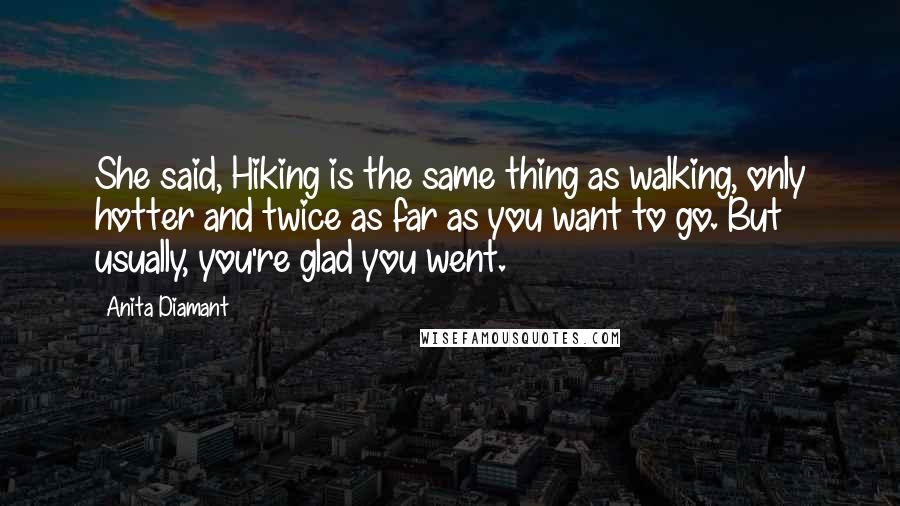 Anita Diamant quotes: She said, Hiking is the same thing as walking, only hotter and twice as far as you want to go. But usually, you're glad you went.