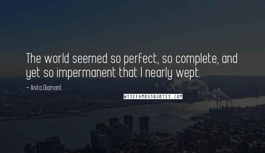 Anita Diamant quotes: The world seemed so perfect, so complete, and yet so impermanent that I nearly wept. Anita Diamant quotes: The world seemed so perfect, so complete, and yet so impermanent that I nearly wept.