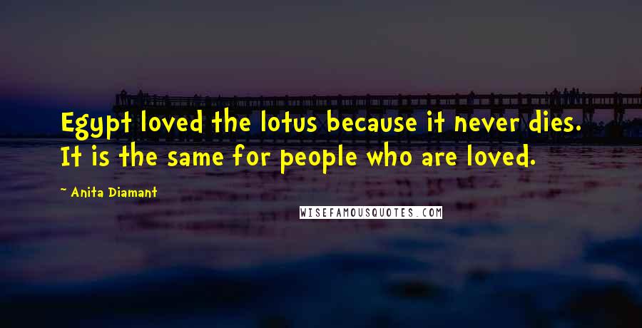 Anita Diamant quotes: Egypt loved the lotus because it never dies. It is the same for people who are loved. Anita Diamant quotes: Egypt loved the lotus because it never dies. It is the same for people who are loved.