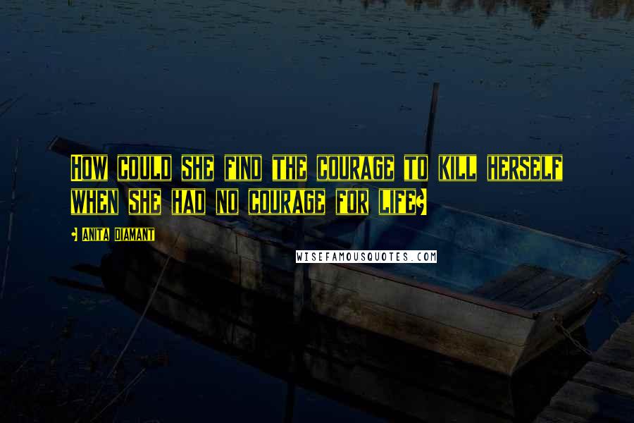Anita Diamant quotes: How could she find the courage to kill herself when she had no courage for life? Anita Diamant quotes: How could she find the courage to kill herself when she had no courage for life?