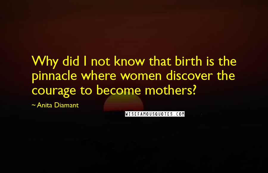 Anita Diamant quotes: Why did I not know that birth is the pinnacle where women discover the courage to become mothers?