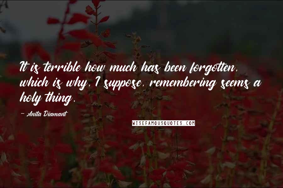 Anita Diamant quotes: It is terrible how much has been forgotten, which is why, I suppose, remembering seems a holy thing. Anita Diamant quotes: It is terrible how much has been forgotten, which is why, I suppose, remembering seems a holy thing.