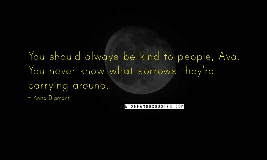 Anita Diamant quotes: You should always be kind to people, Ava. You never know what sorrows they're carrying around. Anita Diamant quotes: You should always be kind to people, Ava. You never know what sorrows they're carrying around.