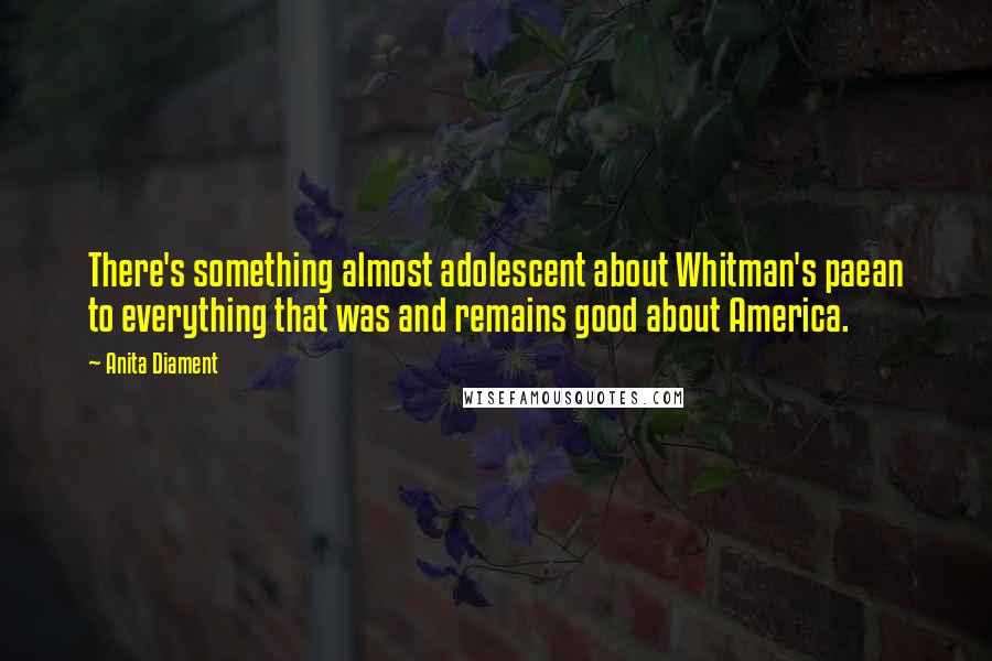 Anita Diament quotes: There's something almost adolescent about Whitman's paean to everything that was and remains good about America. Anita Diament quotes: There's something almost adolescent about Whitman's paean to everything that was and remains good about America.