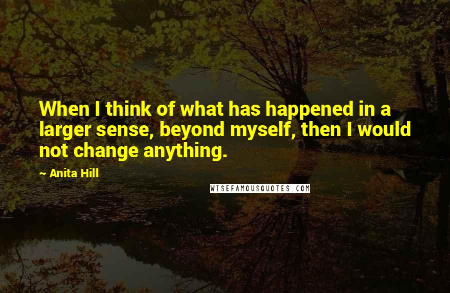 Anita Hill quotes: When I think of what has happened in a larger sense, beyond myself, then I would not change anything.