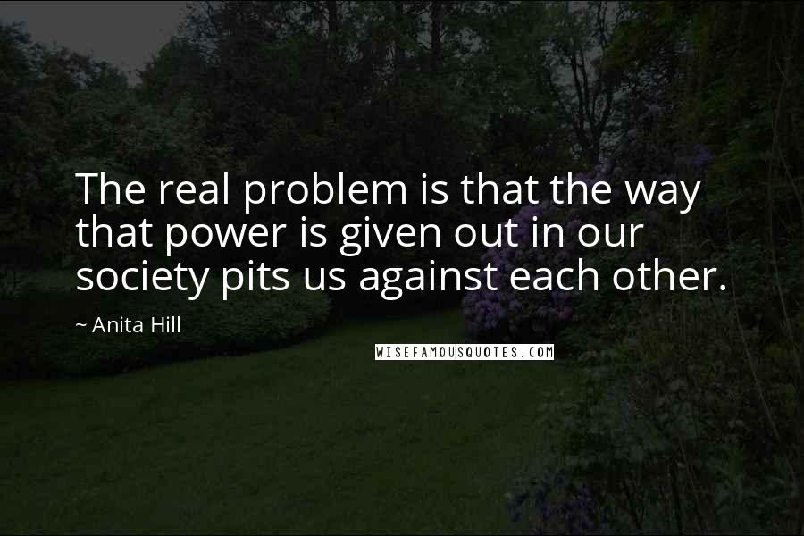 Anita Hill quotes: The real problem is that the way that power is given out in our society pits us against each other.