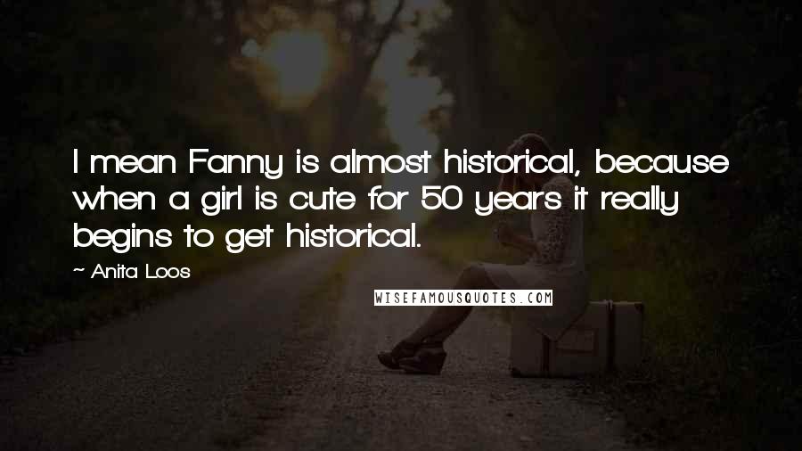 Anita Loos quotes: I mean Fanny is almost historical, because when a girl is cute for 50 years it really begins to get historical. Anita Loos quotes: I mean Fanny is almost historical, because when a girl is cute for 50 years it really begins to get historical.