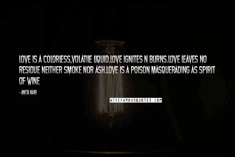 Anita Nair quotes: Love is a colorless,volatile Liquid.Love ignites n burns.Love Leaves no residue neither smoke nor ash.Love is a poison masquerading as spirit of Wine