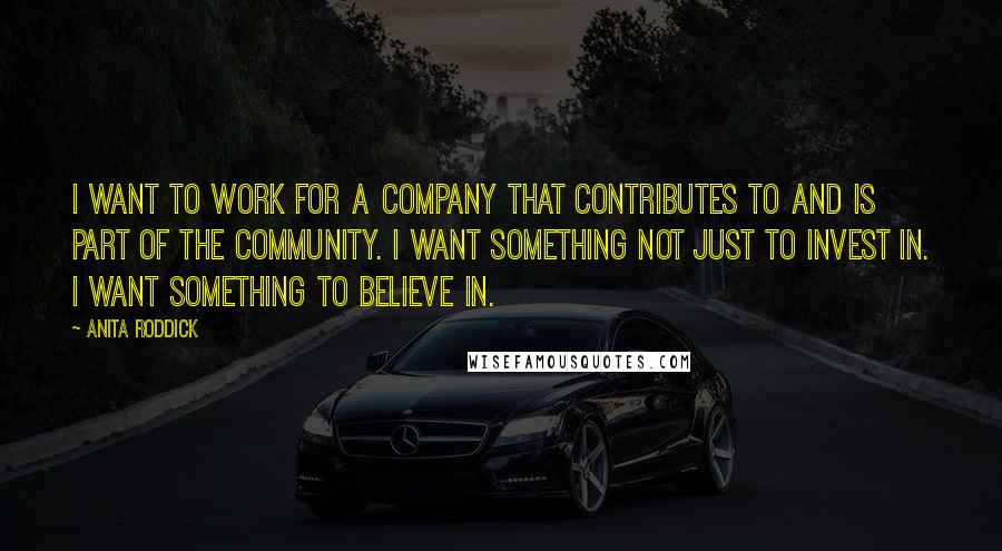 Anita Roddick quotes: I want to work for a company that contributes to and is part of the community. I want something not just to invest in. I want something to believe in.