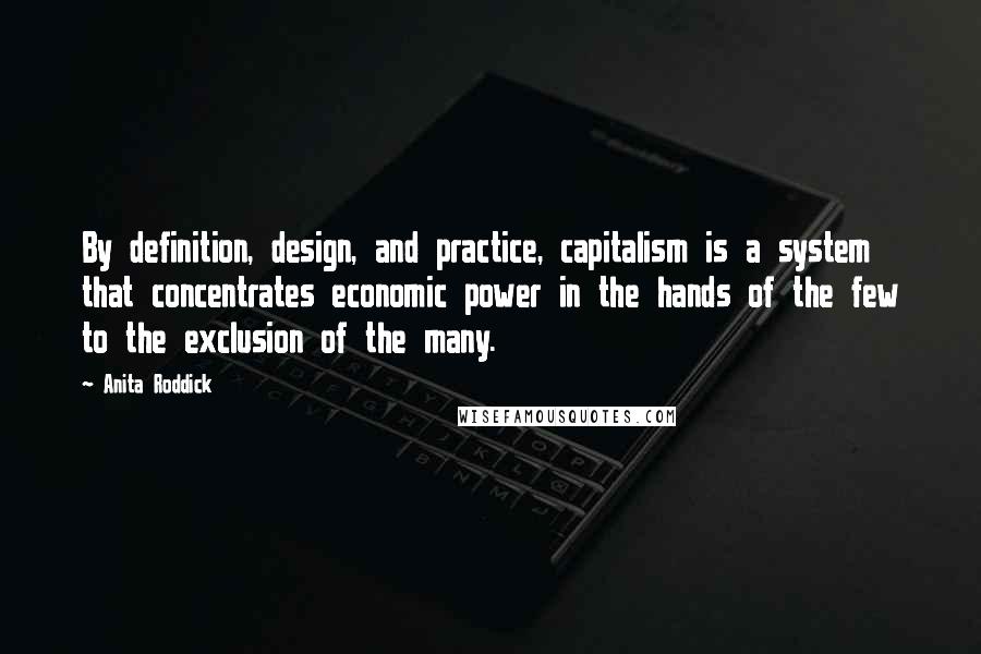 Anita Roddick quotes: By definition, design, and practice, capitalism is a system that concentrates economic power in the hands of the few to the exclusion of the many.
