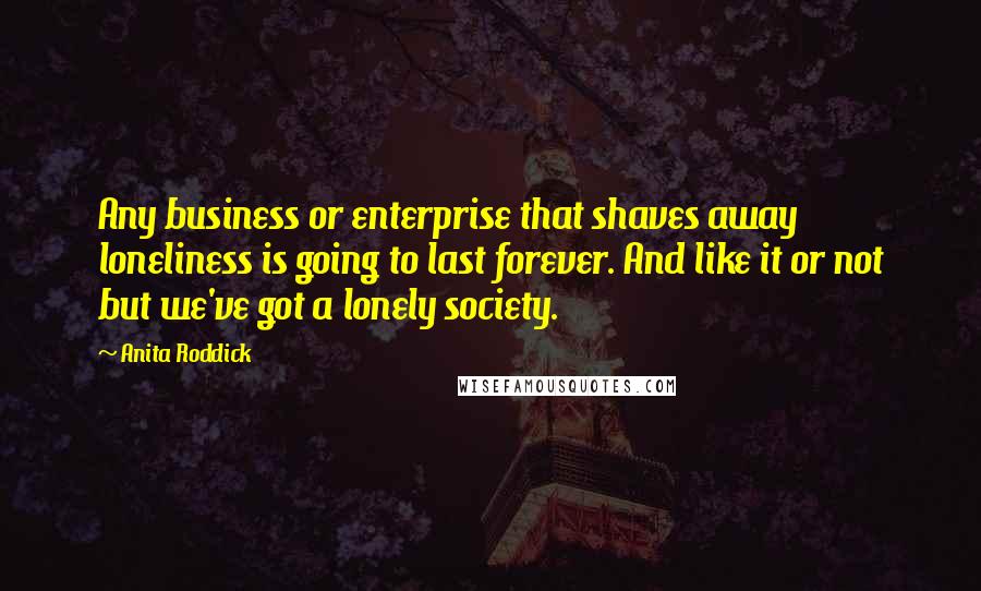Anita Roddick quotes: Any business or enterprise that shaves away loneliness is going to last forever. And like it or not but we've got a lonely society.