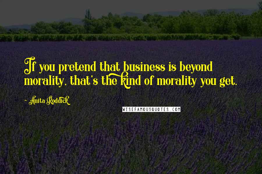 Anita Roddick quotes: If you pretend that business is beyond morality, that's the kind of morality you get.