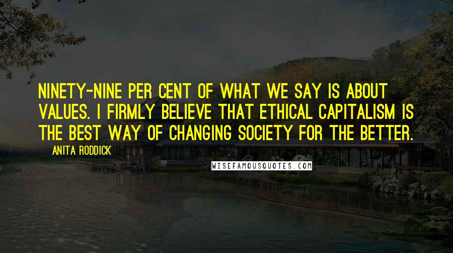 Anita Roddick quotes: Ninety-nine per cent of what we say is about values. I firmly believe that ethical capitalism is the best way of changing society for the better.