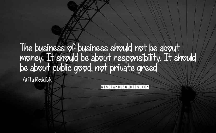 Anita Roddick quotes: The business of business should not be about money. It should be about responsibility. It should be about public good, not private greed