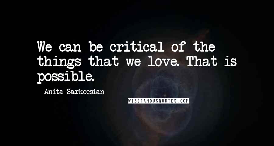 Anita Sarkeesian quotes: We can be critical of the things that we love. That is possible.