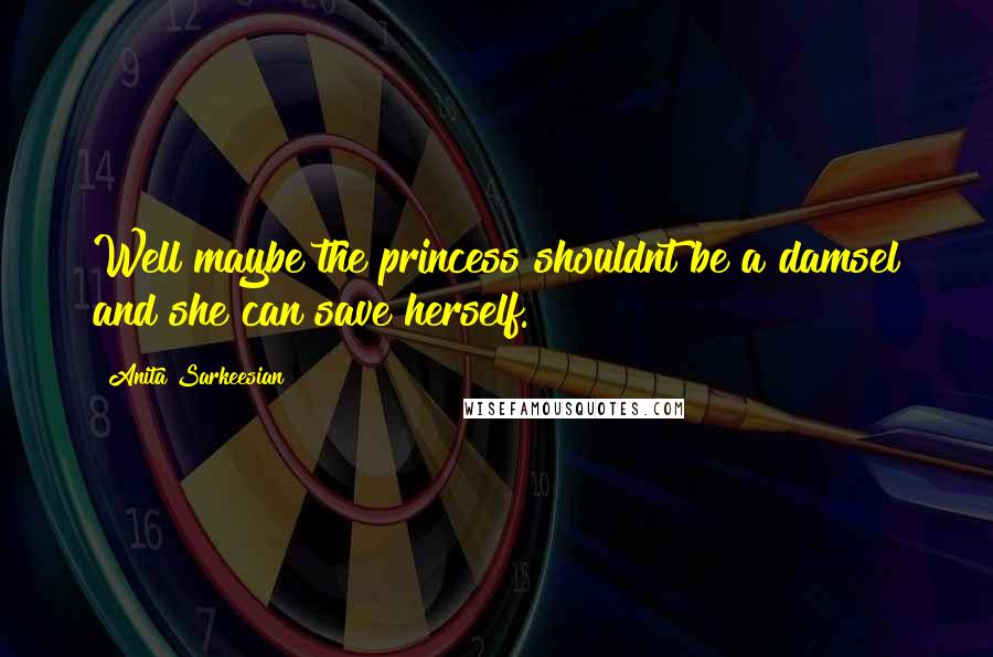 Anita Sarkeesian quotes: Well maybe the princess shouldnt be a damsel and she can save herself.