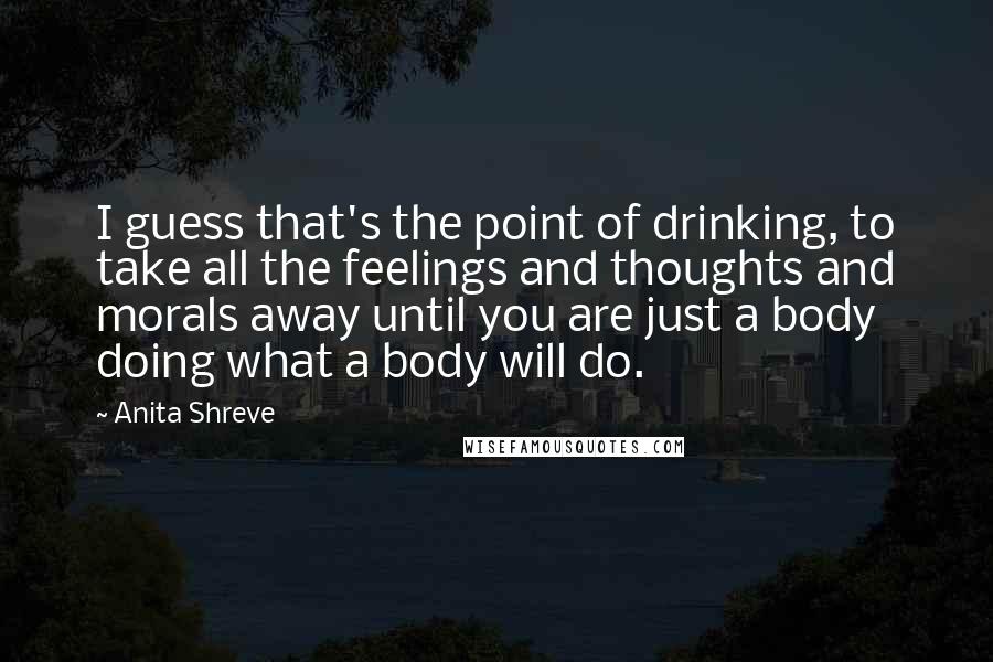 Anita Shreve quotes: I guess that's the point of drinking, to take all the feelings and thoughts and morals away until you are just a body doing what a body will do.