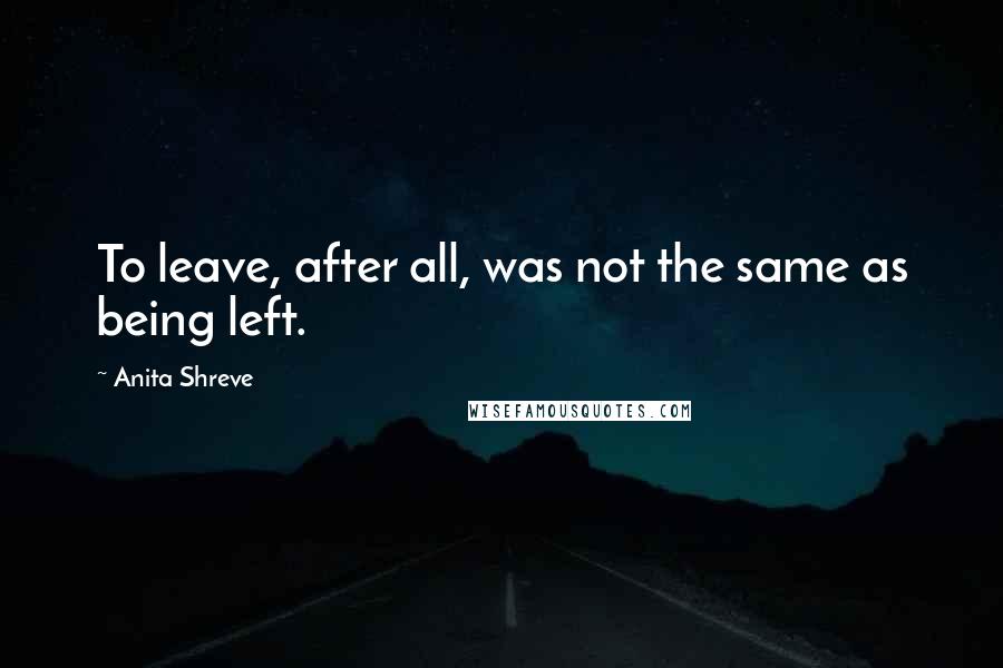 Anita Shreve quotes: To leave, after all, was not the same as being left.