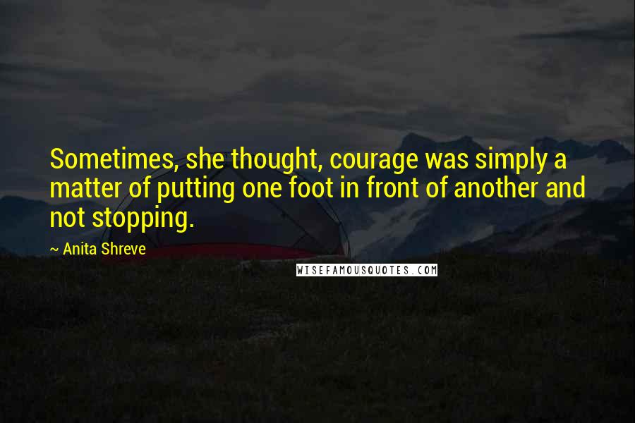 Anita Shreve quotes: Sometimes, she thought, courage was simply a matter of putting one foot in front of another and not stopping.