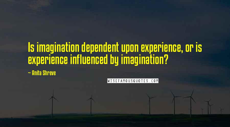 Anita Shreve quotes: Is imagination dependent upon experience, or is experience influenced by imagination?