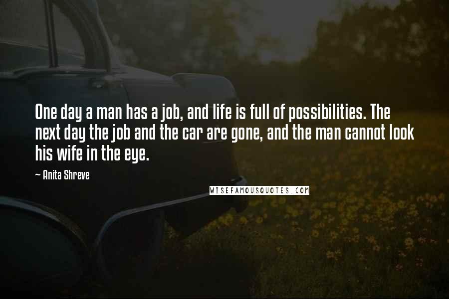 Anita Shreve quotes: One day a man has a job, and life is full of possibilities. The next day the job and the car are gone, and the man cannot look his wife