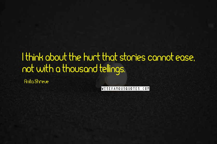 Anita Shreve quotes: I think about the hurt that stories cannot ease, not with a thousand tellings.