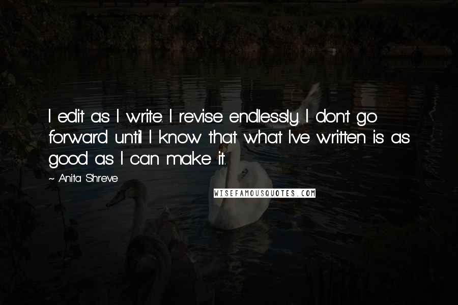 Anita Shreve quotes: I edit as I write. I revise endlessly. I don't go forward until I know that what I've written is as good as I can make it.