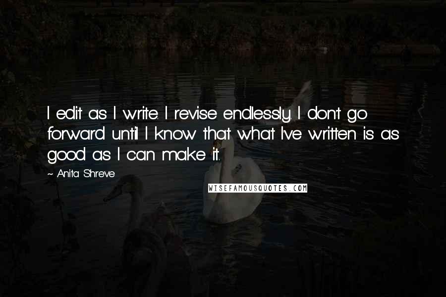 Anita Shreve quotes: I edit as I write. I revise endlessly. I don't go forward until I know that what I've written is as good as I can make it. Anita Shreve quotes: I edit as I write. I revise endlessly. I don't go forward until I know that what I've written is as good as I can make it.