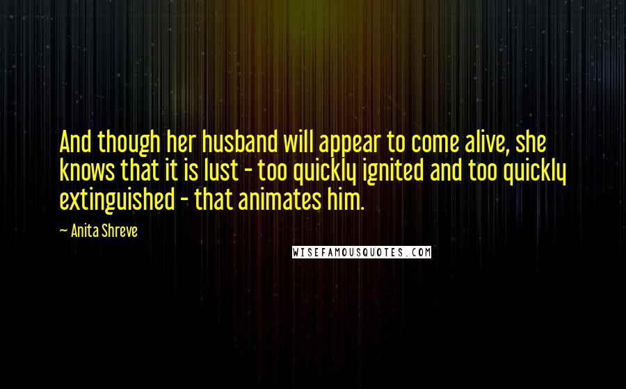 Anita Shreve quotes: And though her husband will appear to come alive, she knows that it is lust - too quickly ignited and too quickly extinguished - that animates him.