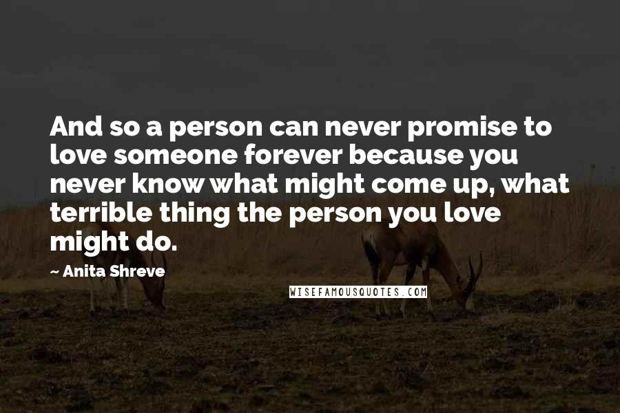 Anita Shreve quotes: And so a person can never promise to love someone forever because you never know what might come up, what terrible thing the person you love might do.