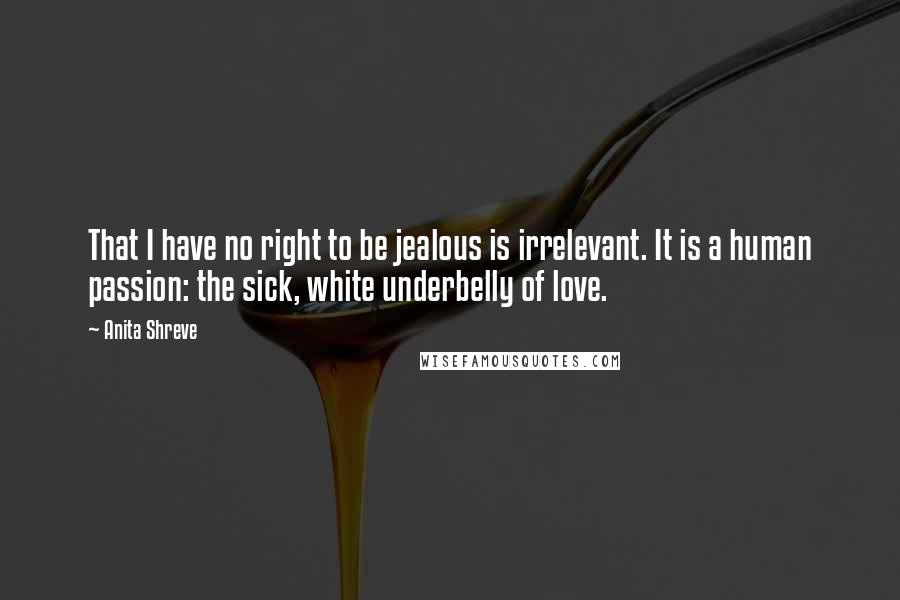 Anita Shreve quotes: That I have no right to be jealous is irrelevant. It is a human passion: the sick, white underbelly of love.